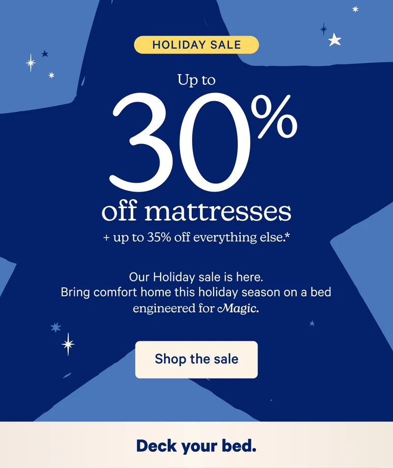 Holiday Sale; Up to 30% off mattresses + up to 35% off everything else.* Our Holiday sale is here. Bring comfort home this holiday season on a bed engineered for Magic.