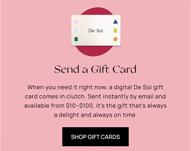 Keep Calm, Gift On | When you need it right now, a digital De Soi gift card comes in clutch. Sent instantly by email and available from $10–$100, it’s the gift that’s always a delight and always on time. | Shop Gift Cards