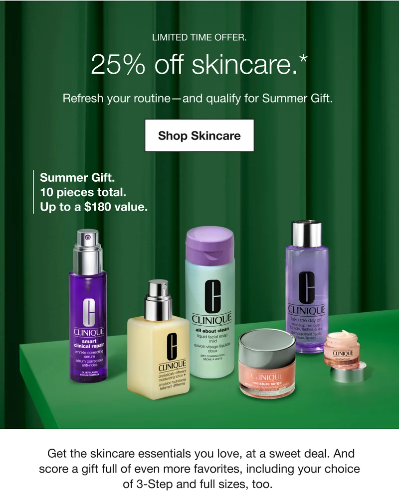 LIMITED TIME OFFER. | 25% off skincare.* | Refresh your routine-and qualify for Summer Gift. | Shop Skincare | Summer Gift. 10 pieces total. Up to a $180 value. | Get the skincare essentials you love, at a sweet deal. And score a gift full of even more favorites, including your choice of 3-Step and full sizes, too.