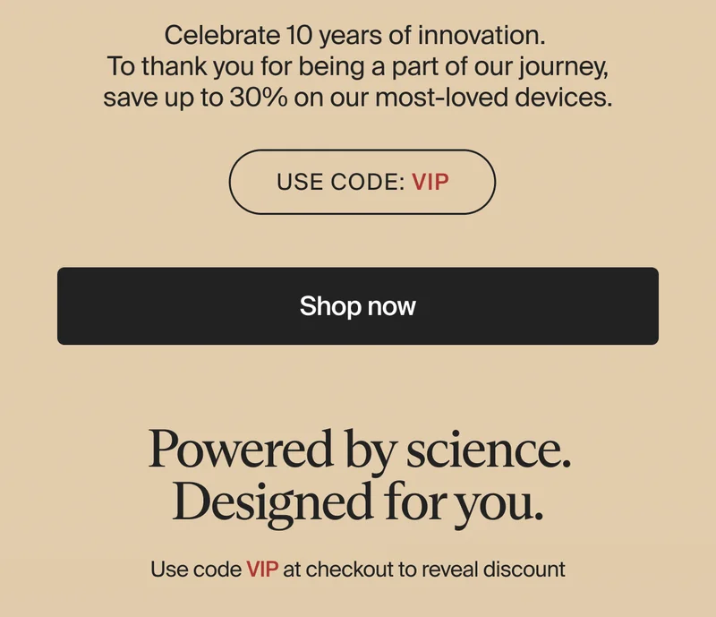 Celebrate 10 years of innovation.  To thank you for being a part of our journey, save up to 30% on our most-loved devices. | Use code: VIP | Shop now | Powered by science. Designed for you. | Use code VIP at checkout to reveal discount