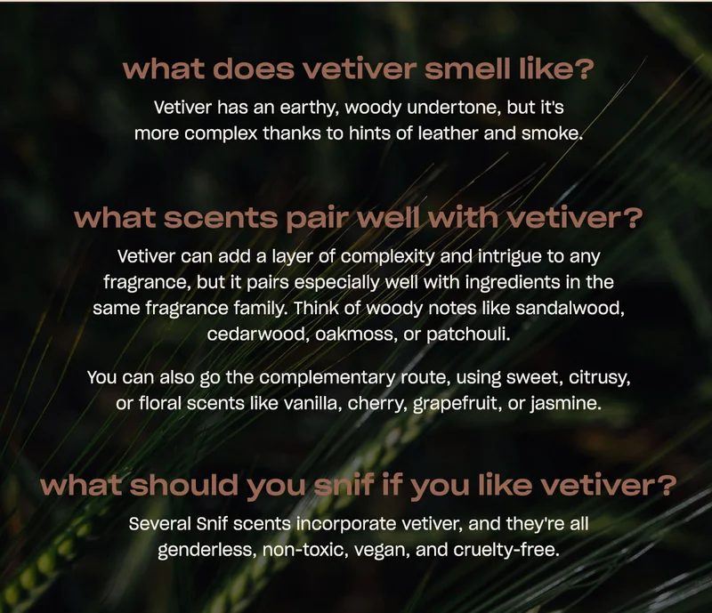 what does vetiver smell like? Vetiver has an earthy, woody undertone, but it's more complex thanks to hints of leather and smoke.   what scents pair well with vetiver? Vetiver can add a layer of complexity and intrigue to any fragrance, but it pairs especially well with ingredients in the same fragrance family. Think of woody notes like sandalwood, cedarwood, oakmoss, or patchouli.  You can also go the complementary route, using sweet, citrusy, or floral scents like vanilla, cherry, grapefruit, or jasmine.  what should you snif if you like&nbsp;vetiver? Several Snif scents incorporate vetiver, and they're all genderless, non-toxic, vegan, and cruelty-free.