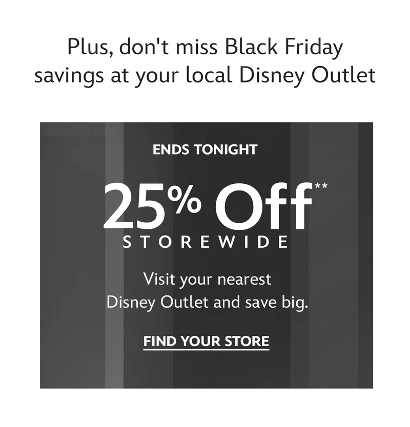 Plus, don't miss Black Friday savings at your local Disney Outlet. Ends Tonight. 25% Off Storewide. Visit your nearest Disney Outlet and save big. | Find Your Store