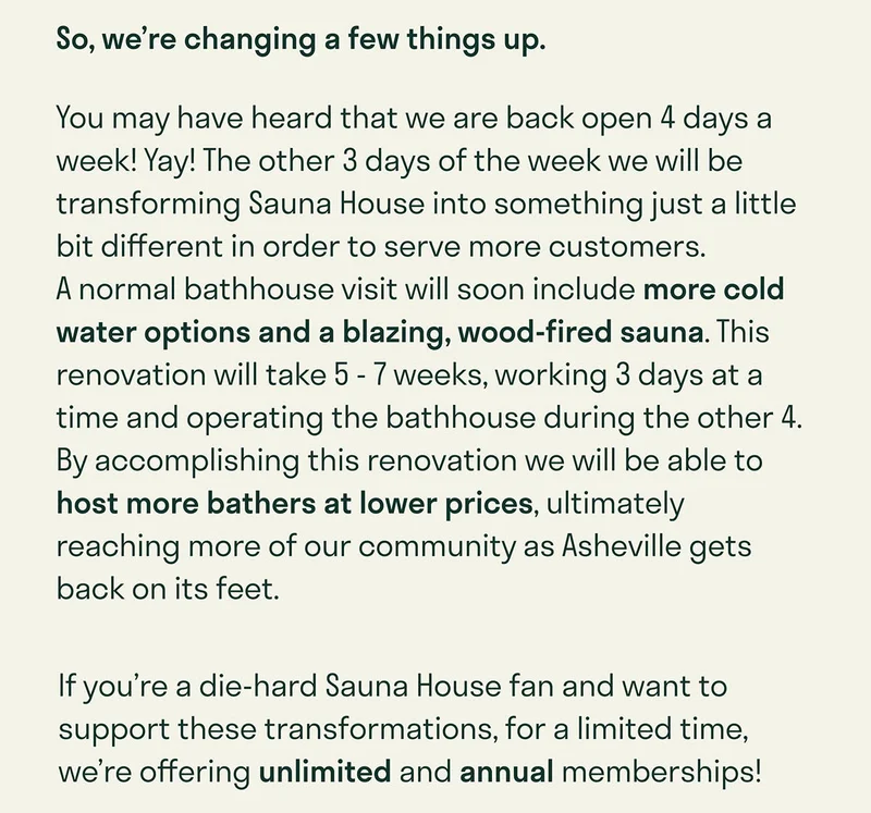 So, we’re changing a few things up. You may have heard that we are back open 4 days a week! Yay! The other 3 days of the week we will be transforming Sauna House into something just a little bit different in order to serve more customers.             A normal bathhouse visit will soon include more cold water options and a blazing, wood-fired sauna. This renovation will take 5 - 7 weeks, working 3 days at a time and operating the bathhouse during the other 4.  By accomplishing this renovation we will be able to host more bathers at lower prices, ultimately reaching more of our community as Asheville gets back on its feet. If you’re a die-hard Sauna House fan and want to support these transformations, for a limited time, we’re offering unlimited and annual memberships!