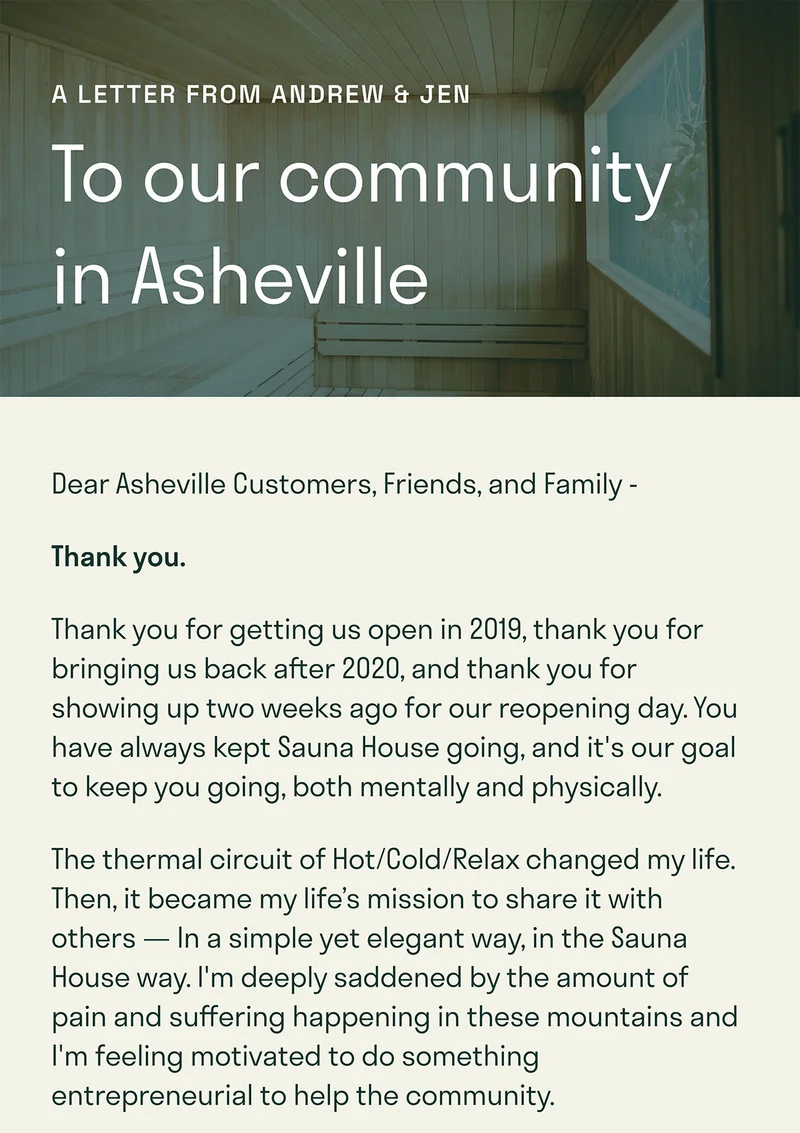 To our community in Asheville. Thank you for getting us open in 2019, thank you for bringing us back after 2020, and thank you for showing up two weeks ago for our reopening day. You have always kept Sauna House going, and it's our goal to keep you going, both mentally and physically. The thermal circuit of Hot/Cold/Relax changed my life. Then, it became my life’s mission to share it with others — In a simple yet elegant way, in the Sauna House way. I'm deeply saddened by the amount of pain and suffering happening in these mountains and I'm feeling motivated to do something entrepreneurial to help the community.