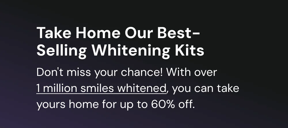Take Home Our Original Whitening Kit. Don't miss your chance! With over  1 million kits sold, you can take yours home for a massive 60% off.