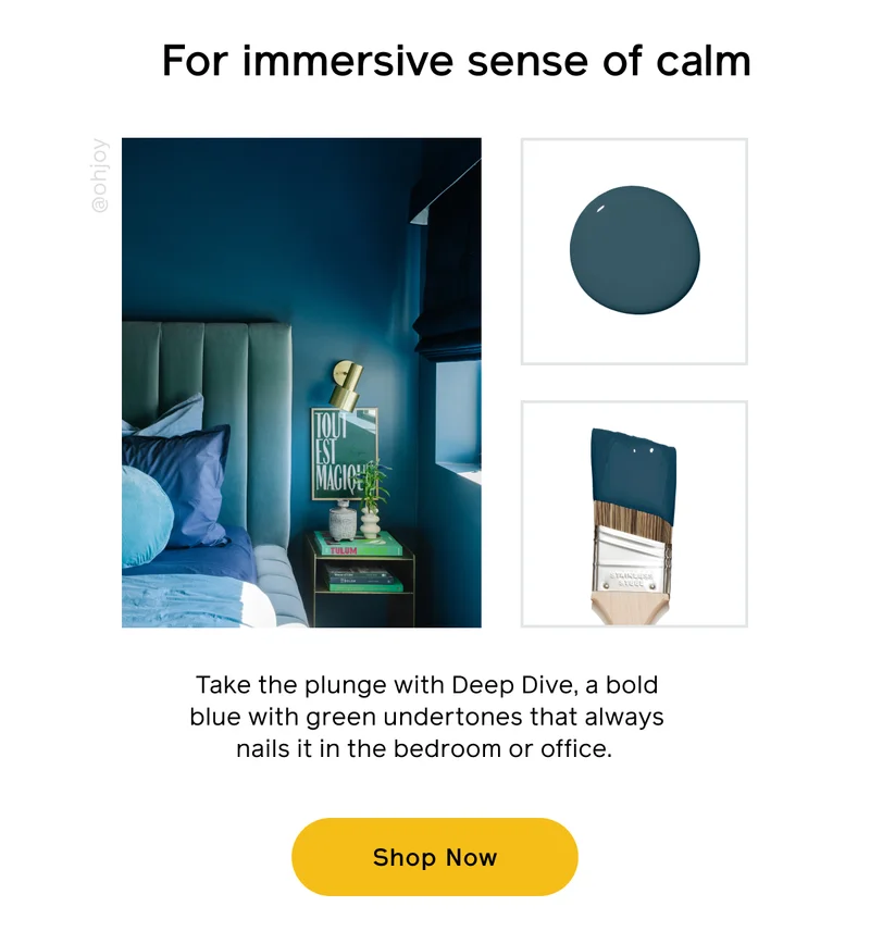 For immersive sense of calm. Take the plunge with Deep Dive, a bold blue with green undertones that always nails it in the bedroom or office. Shop Now
