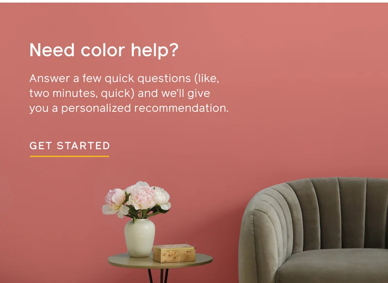 Need color help? Answer a few quick questions (like, two minutes, quick) and we'll give you a personalized recommendation. GET STARTED