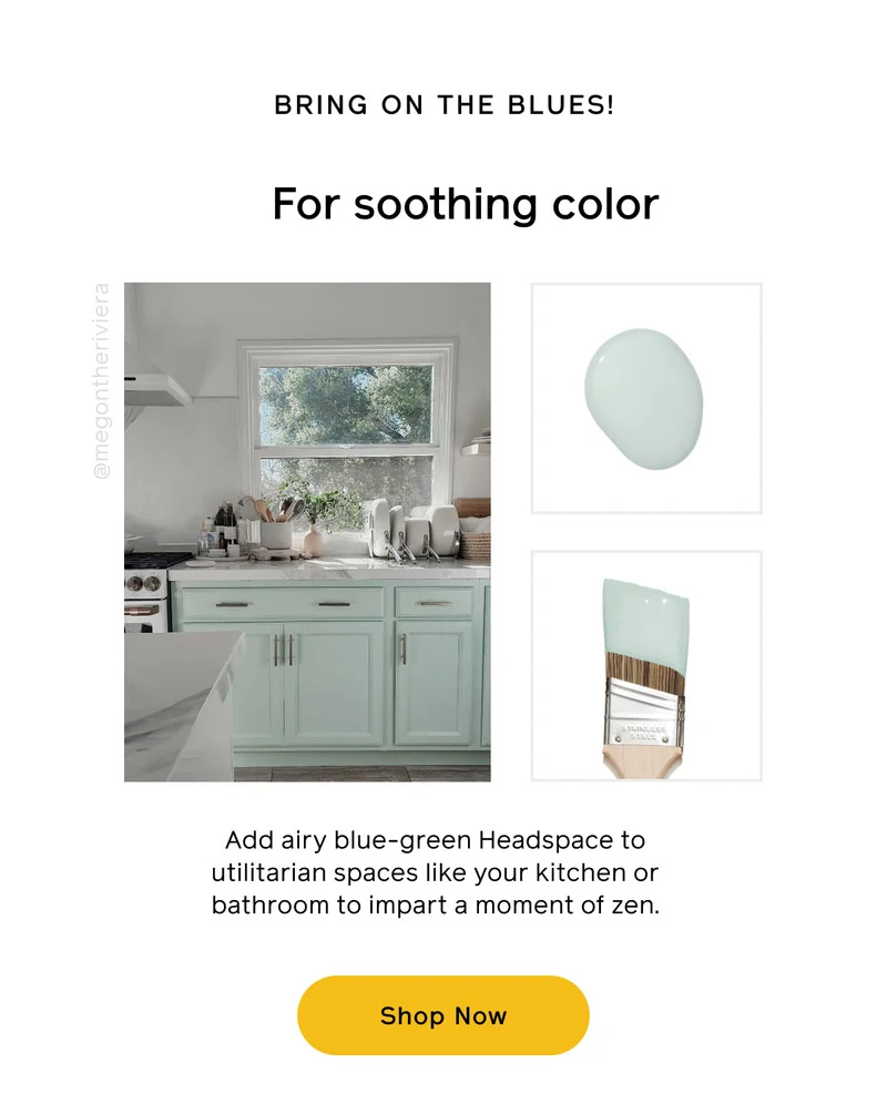 BRING ON THE BLUES! For soothing color. Add airy blue-green Headspace to utilitarian spaces like your kitchen or bathroom to impart a moment of zen. Shop Now