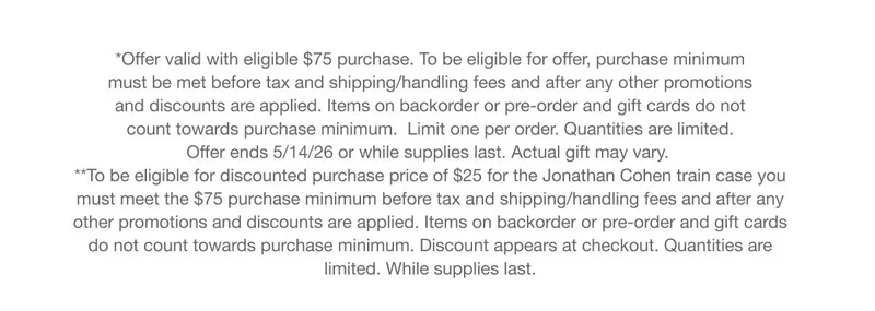 *Offer valid with eligible $75 purchase. To be eligible for offer, purchase minimum must be met before tax and shipping/handling fees and after any other promotions and discounts are applied. Items on backorder or pre-order and gift cards do not count towards purchase minimum.&nbsp;&nbsp;Limit one per order. Quantities are limited. Offer ends 5/14/26&nbsp;or while supplies last. Actual&nbsp;gift&nbsp;may vary.&nbsp;**To be eligible for discounted purchase price of $25 for the Jonathan Cohen train case you must meet the $75 purchase minimum before tax and shipping/handling fees and after any other promotions and discounts are applied. Items on backorder or pre-order and gift cards do not count towards purchase minimum. Discount appears at checkout. Quantities are limited. While supplies last.