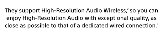 They support High-Resolution Audio Wireless,(2) so you can enjoy High-Resolution Audio with exceptional quality, as close as possible to that of a dedicated wired connection.(3)