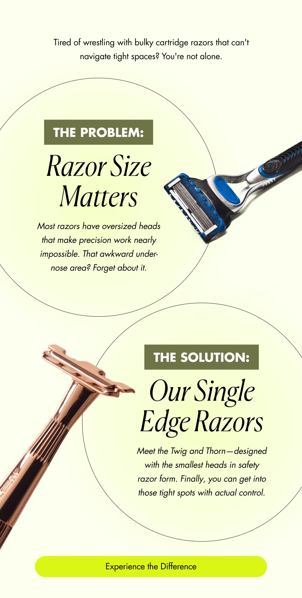 Tired of wrestling with bulky cartridge razors that can't navigate tight spaces? You're not alone. The Problem: Razor Size Matters Most razors have oversized heads that make precision work nearly impossible. That awkward under-nose area? Forget about it. The Solution: Our Single Edge Razors Meet the Twig and Thorn—designed with the smallest heads in safety razor form. Finally, you can get into those tight spots with actual control. Experience the Difference