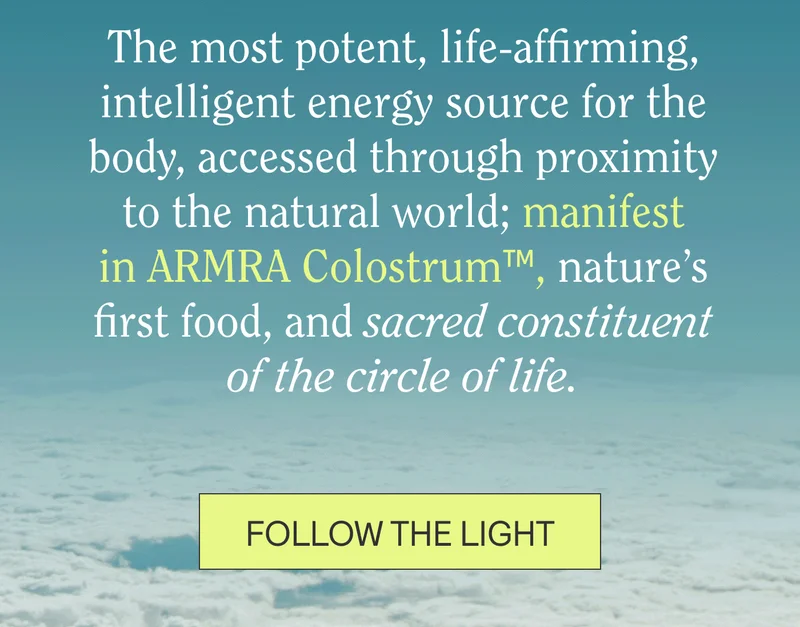 The most potent, life-affirming, intelligent energy source for the body, accessed through proximity to the natural world; manifest in ARMRA Colostrum™, nature’s first food, and sacred constituent of the circle of life.