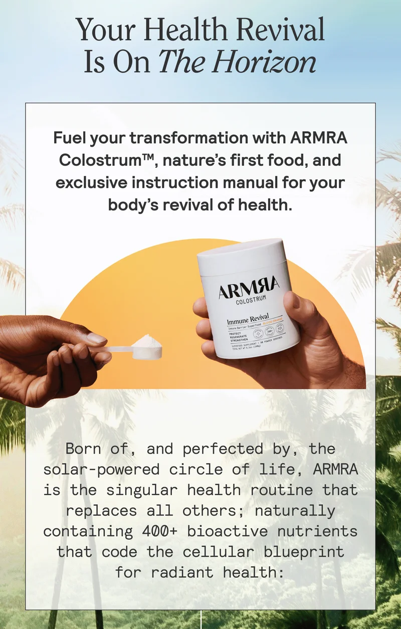 Your Health Revival Is On The Horizon  BODY: Fuel your transformation with ARMRA Colostrum™, nature’s first food, and exclusive instruction manual for your body’s revival of health.  Born of, and perfected by, the solar-powered circle of life, ARMRA is the singular health routine that replaces all others; naturally containing 400+ bioactive nutrients that code the cellular blueprint for radiant health: