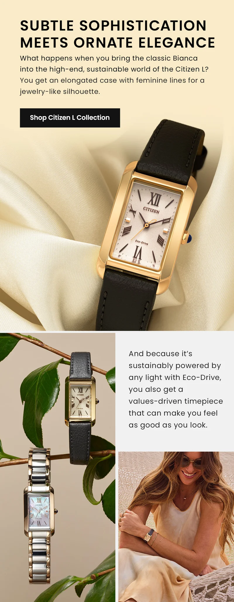 Subtle Sophistication Meets Ornate Elegance. What happens when you bring the classic Bianca into the high-end, sustainable world of the Citizen L? You get an elongated case with feminine lines for a jewelry-like silhouette. Shop Citizen L Collection