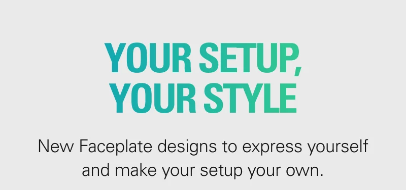 YOUR SETUP, YOUR STYLE. New Faceplate designs to express yourself and make your setup your own.