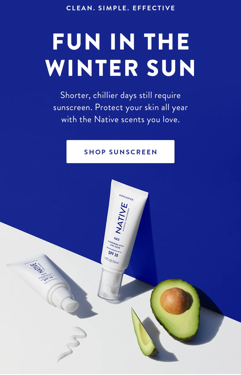 CLEAN. SIMPLE. EFFECTIVE FUN IN THE WINTER SUN Shorter, chillier days still require sunscreen. Protect your skin all year with the Native scents you love. SHOP SUNSCREEN