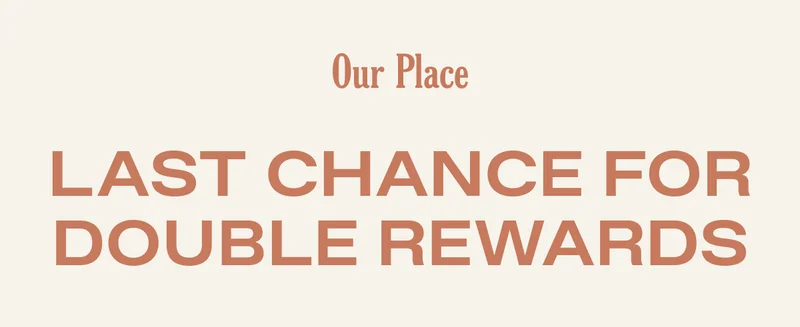 Our Place - Last Chance for Double Rewards