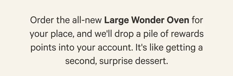 Order the all-new Large Wonder Oven for your place, and we'll drop a pile of rewards points into your account. It's like getting a second, surprise dessert.