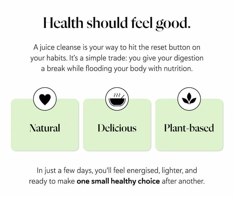 Health should feel good. A juice cleanse is your way to hit the reset button on your habits. It’s a simple trade: you give your digestion a break while flooding your body with natural, delicious plant-based nutrition. In just a few days, you'll feel energised, lighter, and ready to make one small healthy choice after another.