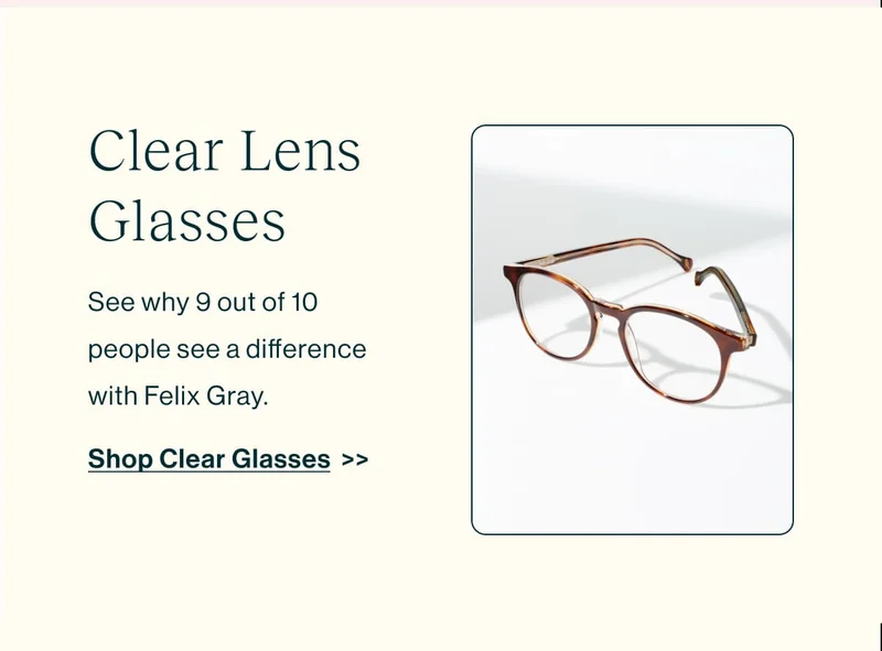 Shop Clear Lens Glasses  See why 9 out of 10 people see a difference with Felix Gray. [Shop Clear Glasses]