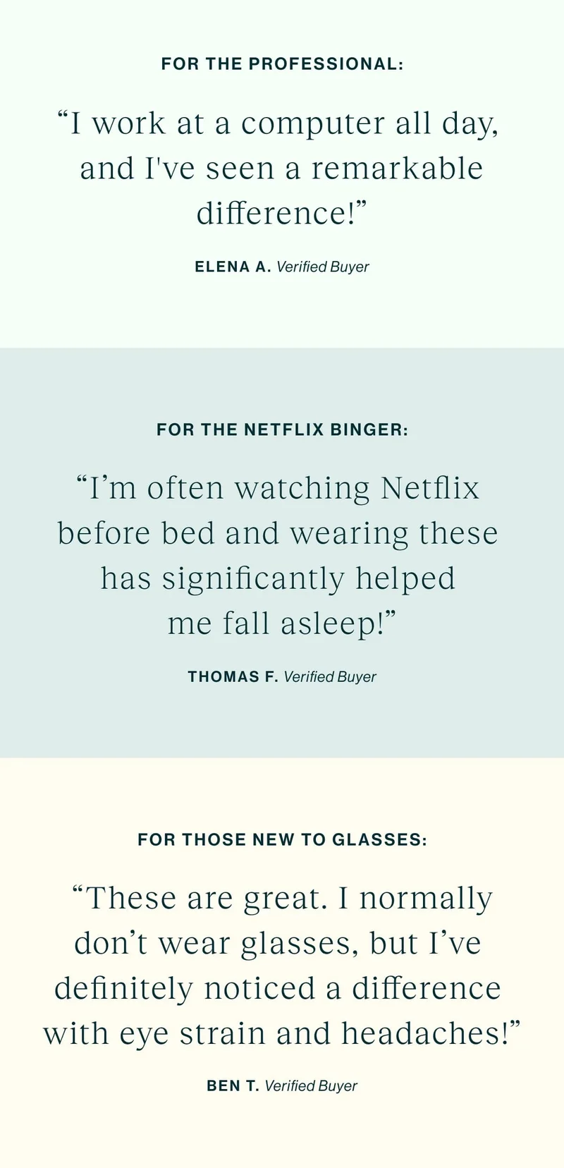 For The Professional “I work at a computer all day, and I've seen a remarkable difference!” For The Netflix Binger "I'm often watching Netflix before bed and wearing these has significantly helped me fall asleep!" For Those New to Glasses  "These are great. I normally don't wear glasses, but I've definitely noticed a difference with eye strain and headaches!"
