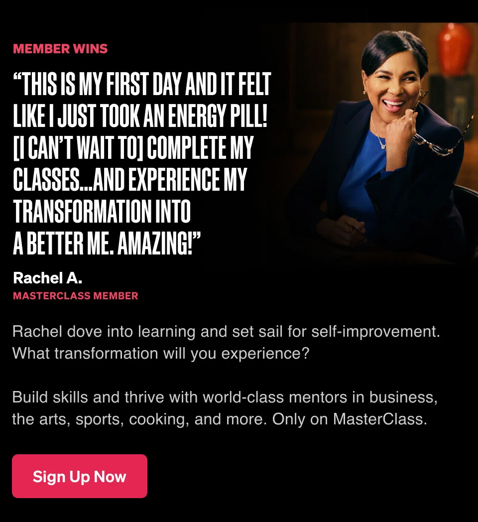 “This is my first day and it felt like I just took an energy pill! [I can’t wait to] complete my classes…and experience my transformation into a better me. Amazing!” Rachel dove into learning and set sail for self-improvement. What transformation will you experience? Build skills and thrive with world-class mentors in business, the arts, sports, cooking, and more. Only on MasterClass.