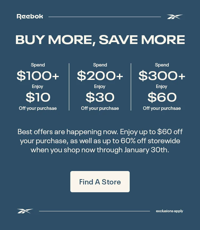 Reebok | BUY MORE,SAVE MORE | Spend $100+ Enjoy $10 Off your purchase | Spend $200+ Enjoy $30 Off your Purchase | Spend $300+ Enjoy $60 Off your purchase | Best offers are happening now. Enjoy up to $60 off your purchase, as well as up to 60% off storewide when you shop now through January 30th. | Find A Store