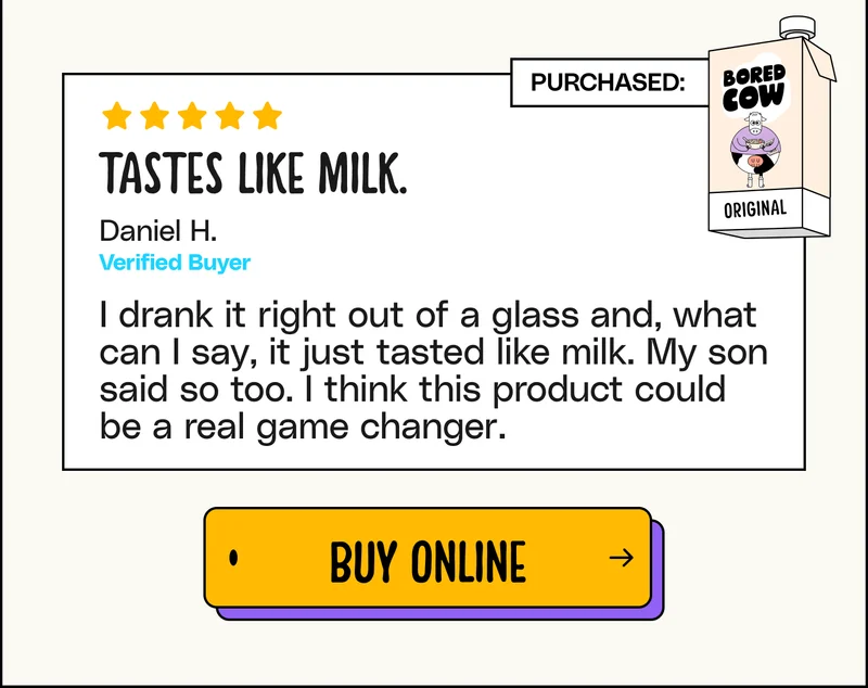 "Tastes like milk. I drank it right out of a glass and, what can I say, it just tasted like milk. My son said so too. I think this product could be a real game changer." - Daniel H. Buy online.