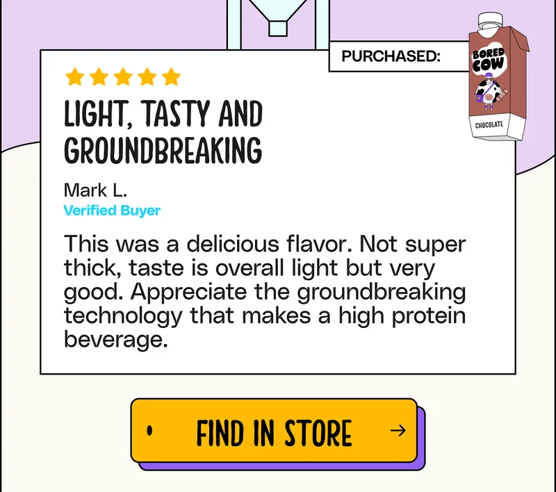 "Light, tasty and groundbreaking. This was a delicious flavor. Not super thick, taste is overall light but very good. Appreciate the groundbreaking technology that makes a high protein beverage." - Mark L. Find in store.