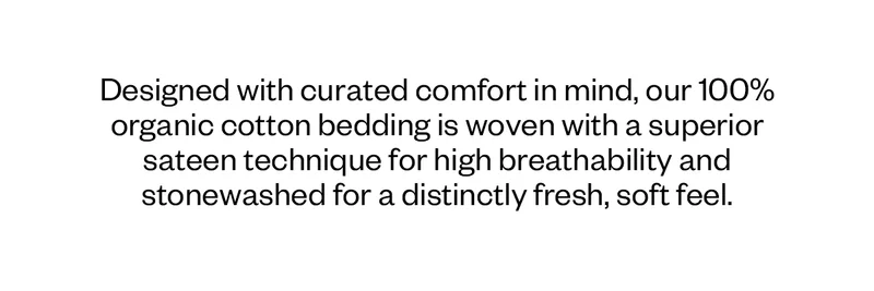 Designed with curated comfort in mind, our 100% organic cotton bedding is woven with a superior sateen technique for high breathability and stonewashed for a distinctly fresh, soft feel.