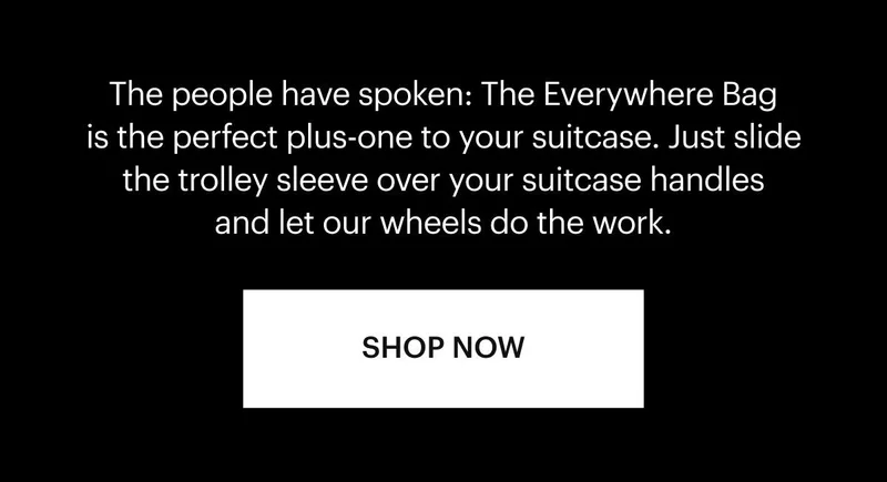 The people have spoken: The Everywhere Bag is the perfect plus-one to your suitcase. Just slide the trolley sleeve over your suitcase handles and let our wheels do the work. Shop now.