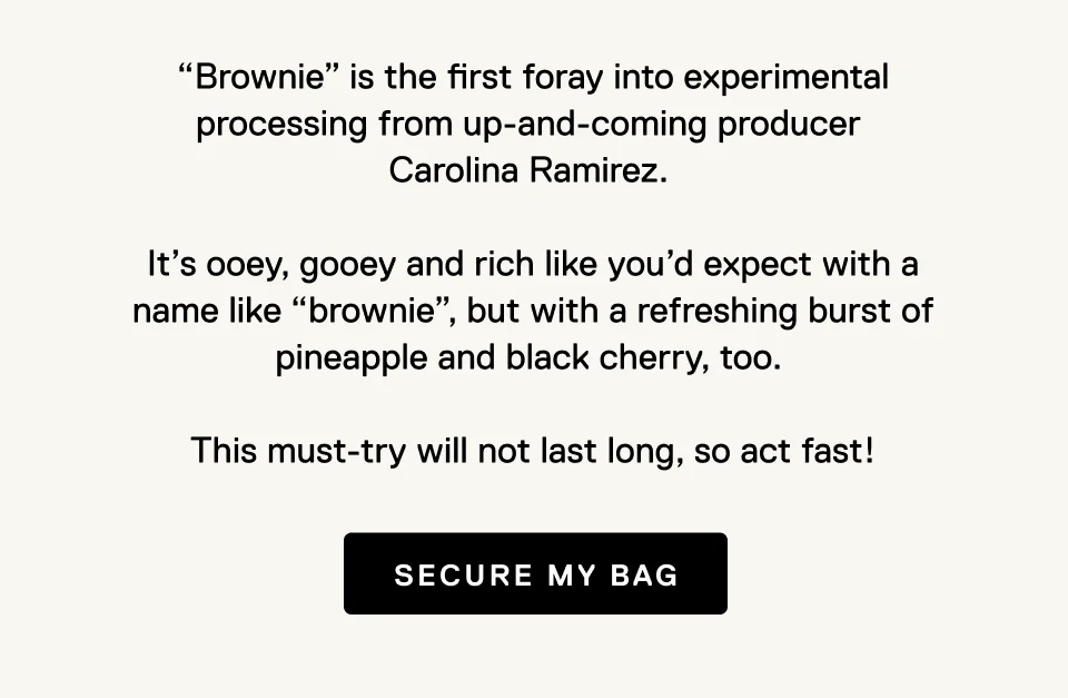 “Brownie” is the first foray into experimental processing from up-and-coming producer  Carolina Ramirez.   It’s ooey, gooey and rich like you’d expect with a name like “brownie”, but with a refreshing burst of pineapple and black cherry, too.   This must-try will not last long, so act fast!  Secure my bag.