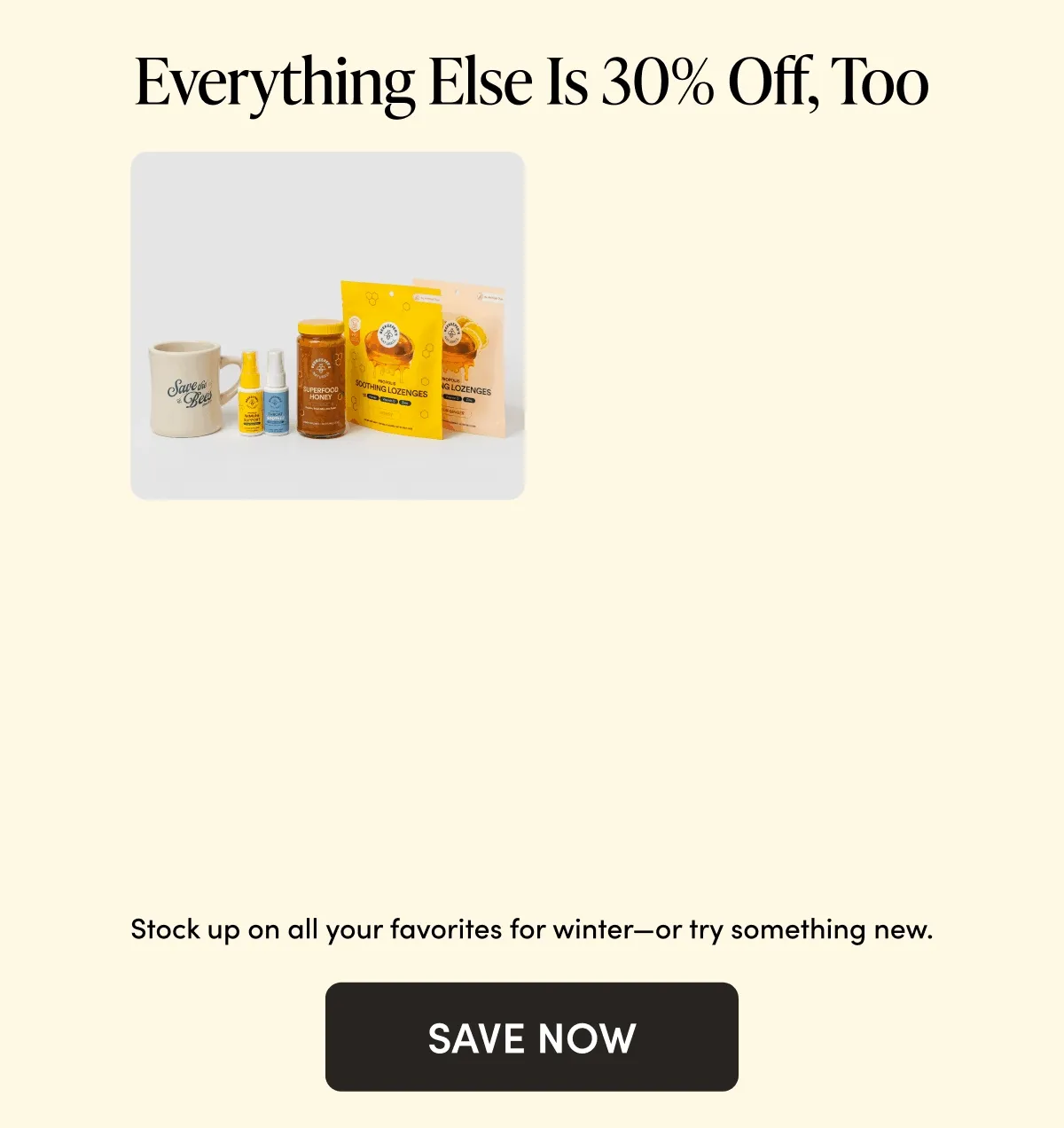 Everything Else Is 30% Off, Too Stock up on all your favorites for winter—or try something new.