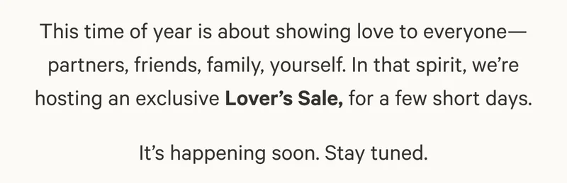 This time of year is about showing love to everyone—partners, friends, family, yourself. In that spirit, we’re hosting an exclusive Lover’s Sale, for a few short days.  It’s happening soon. Stay tuned.