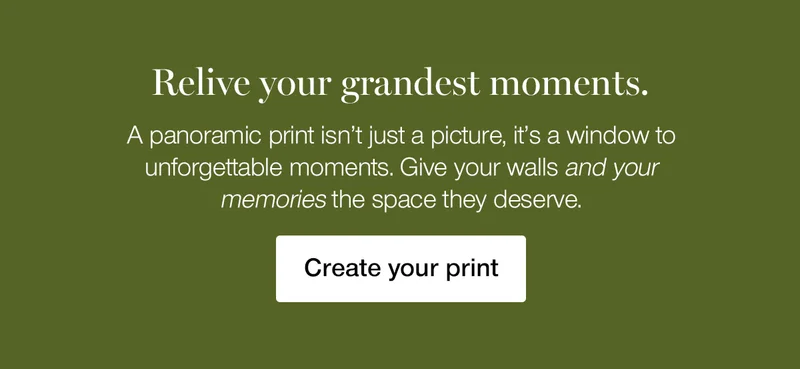Relive your grandest moments. A panoramic print isn't just a picture, it's a window to unforgettable moments. Give your walls and your memories the space they deserve.