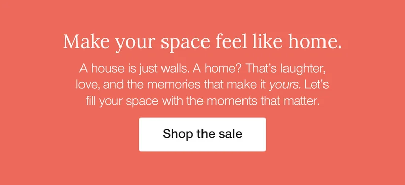 Make your space feel like home. A house is just walls. A home? That's laughter, love, and the memories that make it yours. Let's fill your space with the moments that matter.