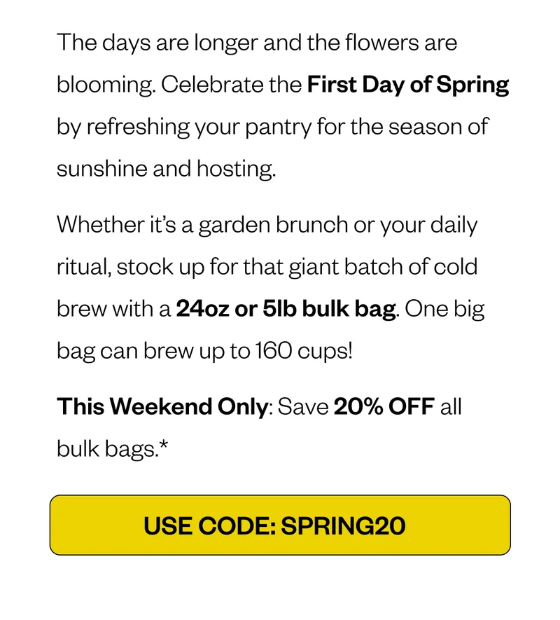 The days are longer and the flowers are blooming. Celebrate the First Day of Spring by refreshing your pantry for the season of sunshine and hosting. Whether it’s a garden brunch or your daily ritual, stock up for that giant batch of cold brew with a 24oz or 5lb bulk bag. One big bag can brew up to 160 cups! This Weekend Only: Save 20% OFF all bulk bags.* Code: EQUINOX20 The days are longer and the flowers are blooming. Celebrate the First Day of Spring by refreshing your pantry for the season of sunshine and hosting. Whether it’s a garden brunch or your daily ritual, stock up for that giant batch of cold brew with a 24oz or 5lb bulk bag. One big bag can brew up to 160 cups! This Weekend Only: Save 20% OFF all bulk bags.* Code: EQUINOX20