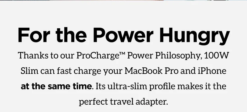 For the power hungry. Thanks to our ProCharge Power Philosophy, 100W Slim can fast charge your MacBook Pro and iPhone at the same time. Its ultra-slim profile makes it the perfect travel adapter. Shop 100W Slim Adapter