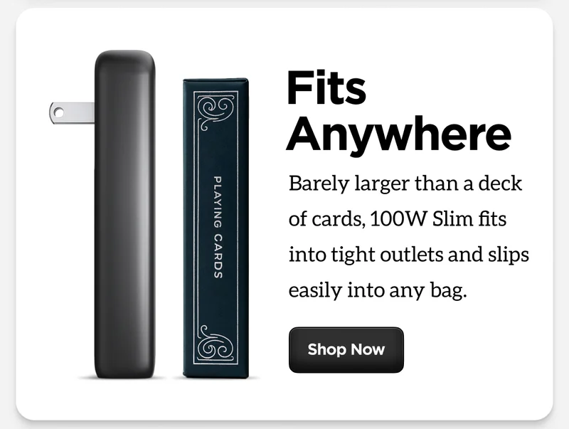 Fits anywhere. Barley larger than a deck of cards, 100W Slim fits into tight outlets and slips easily into any bag.