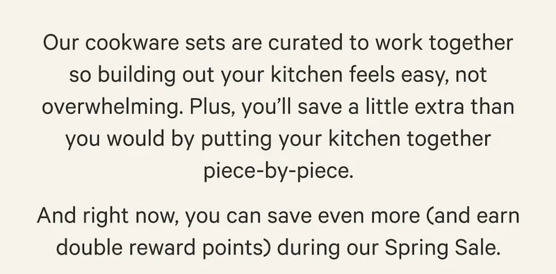 Our cookware sets are curated to work together so building out your kitchen feels easy, not overwhelming. Plus, you’ll save a little extra than you would by putting your kitchen together piece-by-piece. And right now, you can save even more (and earn double reward points) during our Spring Sale.