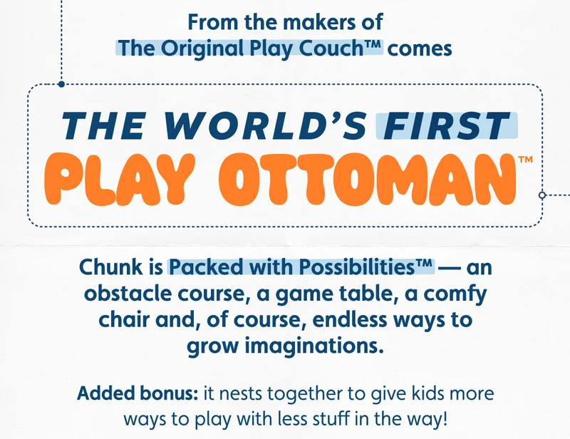 From the makers of The Original Play Couch™ comes The World's First Play Ottoman™. Chunk is Packed with Possibilities™ — an obstacle course, a game table, a comfy chair and, of course, endless ways to grow imaginations. Added bonus: it nests together to give kids more ways to play with less stuff in the way!