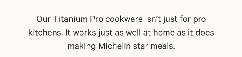 Our Titanium Pro cookware isn’t just for pro kitchens. It works just as well at home as it does making Michelin star meals.