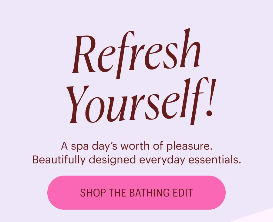 Refresh Yourself! A spa day’s worth of pleasure. Beautifully designed everyday essentials. Shop the Bathing Edit