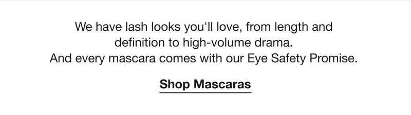 We have lash looks you’ll love, from length and definition to high-volume drama. And every mascara comes with our Eye Safety Promise.  | Shop Mascaras
