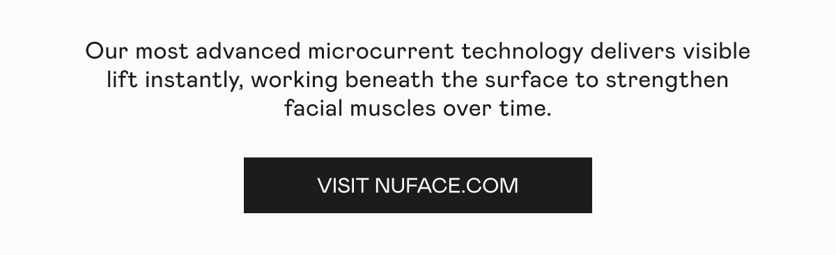 Our most advanced microcurrent technology delivers visible lift instantly,  working beneath the surface to strengthen facial muscles over time. Click here to visit NUFACE.com!