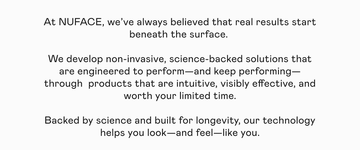 At NUFACE, we’ve always believed that real results start beneath the surface. We develop non-invasive, science-backed solutions that are engineered to perform—and keep performing— through  products that are intuitive, visibly effective, and worth your limited time. Backed by science and built for longevity, our technology helps you look—and feel—like you.