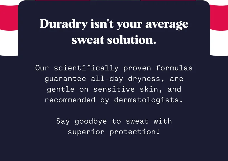 Duradry isn't your average sweat solution.  Our scientifically proven formulas guarantee all-day dryness, are gentle on sensitive skin, and recommended by dermatologists.  Say goodbye to sweat with   superior protection!