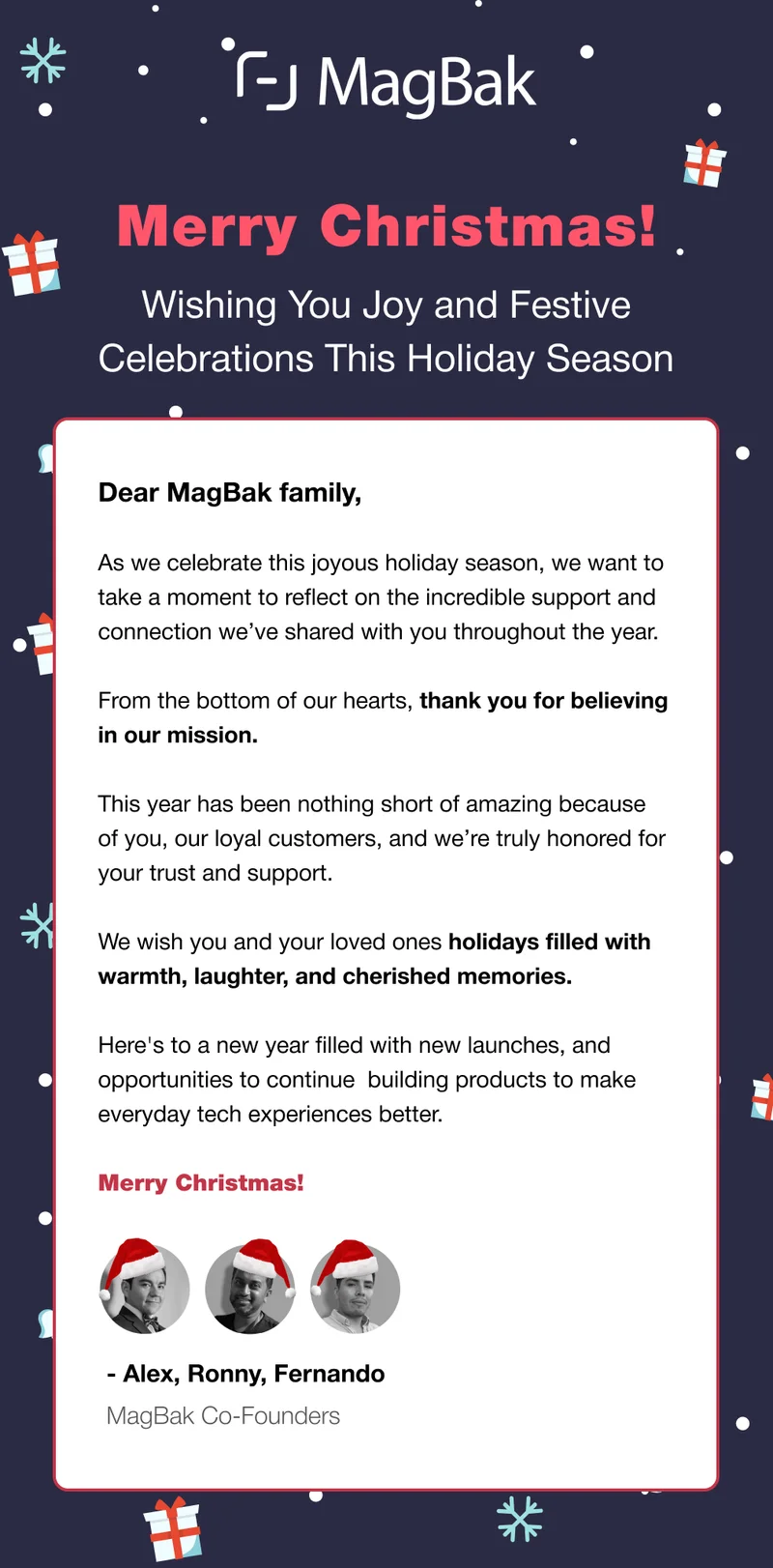 Merry Christmas! Wishing You Joy and Festive Celebrations This Holiday Season Dear MagBak family,  As we celebrate this joyous holiday season, we want to take a moment to reflect on the incredible support and connection we’ve shared with you throughout the year.  From the bottom of our hearts, thank you for believing in our mission.  This year has been nothing short of amazing because of you, our loyal customers, and we’re truly honored for your trust and support.  We wish you and your loved ones holidays filled with warmth, laughter, and cherished memories.   Here's to a new year filled with new launches, and opportunities to continue  building products to make everyday tech experiences better.  Merry Christmas! - Alex, Ronny, Fernando MagBak Co-Founders
