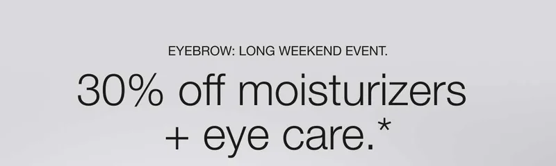 EYEBROW: LONG WEEKEND EVENT. 30% off moisturizers + eye care.*