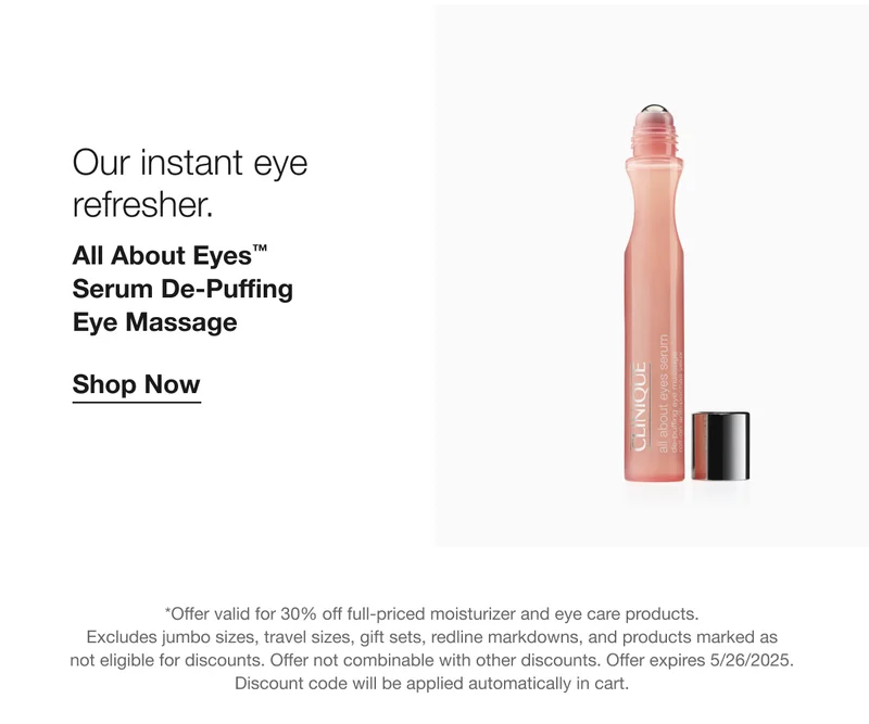 Our instant eye refresher. All About Eyes™ Serum De-Puffing Eye Massage Shop Now *Offer valid for 30% off full-priced moisturizer and eye care products. Excludes jumbo sizes, travel sizes, gift sets, redline markdowns, and products marked as not eligible for discounts. Offer not combinable with other discounts. Offer expires 5/26/2025. Discount code will be applied automatically in cart.